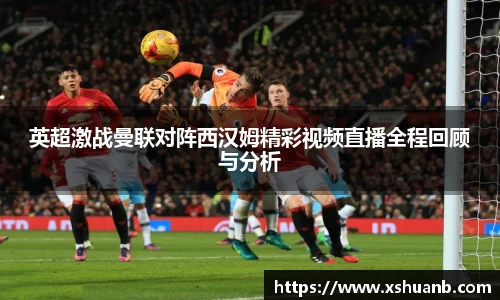 英超激战曼联对阵西汉姆精彩视频直播全程回顾与分析